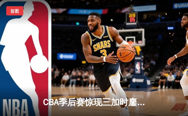 CBA季后赛惊现三加时鏖战 广东宏远157-153险胜浙江广厦