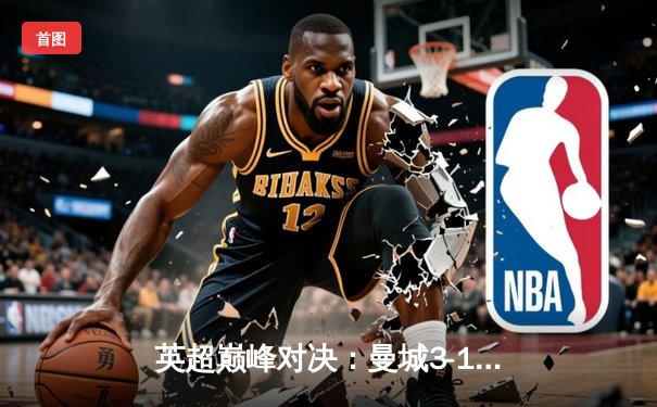 英超巅峰对决：曼城3-1逆转曼联，哈兰德双响锁定胜局