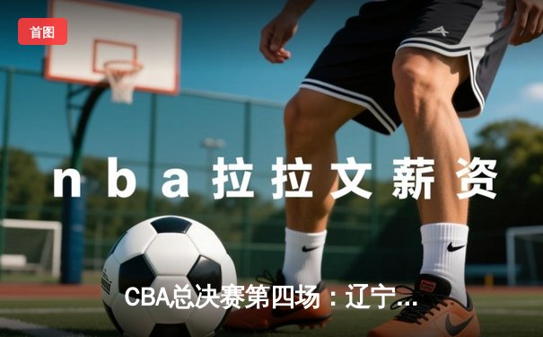 CBA总决赛第四场：辽宁本钢逆转广东宏远夺赛点，张镇麟关键三分定乾坤
