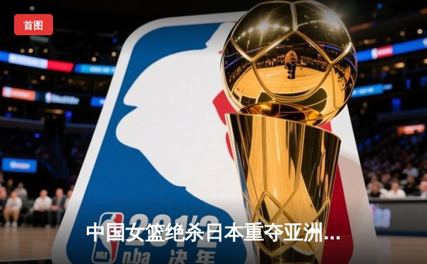 中国女篮绝杀日本重夺亚洲杯冠军 韩旭狂砍26+10荣膺MVP