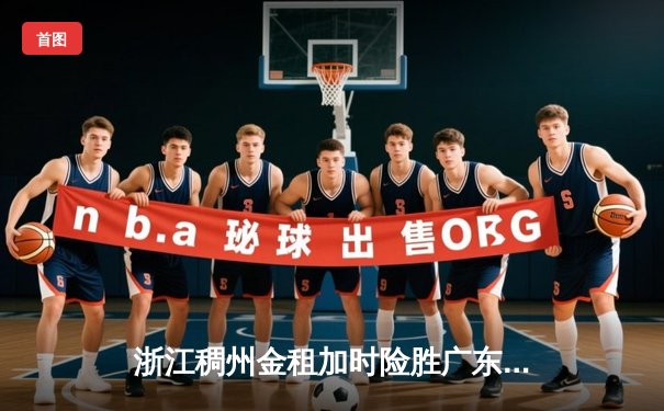 浙江稠州金租加时险胜广东宏远，吴前关键三分锁定胜局